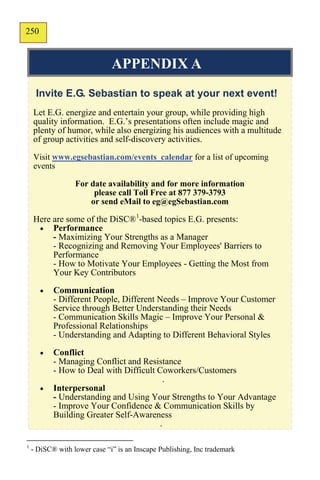 250
148


                              APPENDIX A
     Invite E.G. Sebastian to speak at your next event!
    Let E.G. energize and entertain your group, while providing high
    quality information. E.G.’s presentations often include magic and
    plenty of humor, while also energizing his audiences with a multitude
    of group activities and self-discovery activities.

    Visit www.egsebastian.com/events_calendar for a list of upcoming
    events

                  For date availability and for more information
                       please call Toll Free at 877 379-3793
                      or send eMail to eg@egSebastian.com

    Here are some of the DiSC®1-based topics E.G. presents:
      Performance
         - Maximizing Your Strengths as a Manager
         - Recognizing and Removing Your Employees' Barriers to
         Performance
         - How to Motivate Your Employees - Getting the Most from
         Your Key Contributors
          Communication
           - Different People, Different Needs – Improve Your Customer
           Service through Better Understanding their Needs
           - Communication Skills Magic – Improve Your Personal &
           Professional Relationships
           - Understanding and Adapting to Different Behavioral Styles
          Conflict
           - Managing Conflict and Resistance
           - How to Deal with Difficult Coworkers/Customers
                                          .
          Interpersonal
           - Understanding and Using Your Strengths to Your Advantage
           - Improve Your Confidence & Communication Skills by
           Building Greater Self-Awareness
                                        .

1
    - DiSC® with lower case “i” is an Inscape Publishing, Inc trademark
 