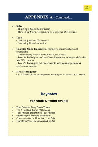 251
                                                                    149

            APPENDIX A – Continued…
   Sales
    - Building a Sales Relationship
    - How to be More Responsive to Customer Differences

   Team
    - Improving Team Effectiveness
    - Improving Team Motivation
                                  .
   Coaching Skills Training (for managers, social workers, and
    counselors)
    - Understanding Your Clients'/Employees' Needs
    - Tools & Techniques to Coach Your Employees to Increased On-the-
    Job Effectiveness
    - Tools & Techniques to Coach Your Clients to more personal &
    professional success
                                  .
   Stress Management
    - 12 Effective Stress Management Techniques in a Fast-Paced World




                           Keynotes
                 For Adult & Youth Events
   Your Success Story Starts Today!
   The 7 Building Blocks of Success
   Your Attitude Determines Your Altitude
   Leadership in the New Millennium
   Communication is More than Just Talk
   Transform Your Life into a Work of Art
 