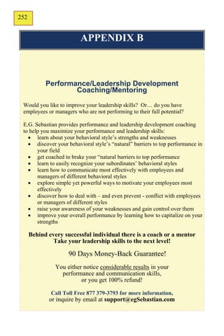 252
150

                          APPENDIX B



            Performance/Leadership Development
                    Coaching/Mentoring
 Would you like to improve your leadership skills? Or… do you have
 employees or managers who are not performing to their full potential?

 E.G. Sebastian provides performance and leadership development coaching
 to help you maximize your performance and leadership skills:
    learn about your behavioral style’s strengths and weaknesses
    discover your behavioral style’s “natural” barriers to top performance in
       your field
    get coached to brake your “natural barriers to top performance
    learn to easily recognize your subordinates’ behavioral styles
    learn how to communicate most effectively with employees and
       managers of different behavioral styles
    explore simple yet powerful ways to motivate your employees most
       effectively
    discover how to deal with – and even prevent - conflict with employees
       or managers of different styles
    raise your awareness of your weaknesses and gain control over them
    improve your overall performance by learning how to capitalize on your
       strengths

      Behind every successful individual there is a coach or a mentor
               Take your leadership skills to the next level!

                     90 Days Money-Back Guarantee!
                You either notice considerable results in your
                  performance and communication skills,
                          or you get 100% refund!

              Call Toll Free 877 379-3793 for more information,
             or inquire by email at support@egSebastian.com
 