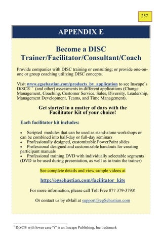 257
                                                                         155


                               APPENDIX E

                 Become a DISC
       Trainer/Facilitator/Consultant/Coach
    Provide companies with DISC training or consulting; or provide one-on-
    one or group coaching utilizing DISC concepts.

    Visit www.egsebastian.com/products_by_application to see Inscape’s
    DiSC® 1 (and other) assessments in different applications (Change
    Management, Coaching, Customer Service, Sales, Diversity, Leadership,
    Management Development, Teams, and Time Management).

                  Get started in a matter of days with the
                       Facilitator Kit of your choice!
      Each facilitator kit includes:

         Scripted modules that can be used as stand-alone workshops or
      can be combined into half-day or full-day seminars
       Professionally designed, customizable PowerPoint slides
       Professional designed and customizable handouts for creating
      participant manuals
       Professional training DVD with individually selectable segments
      (DVD to be used during presentation, as well as to train the trainer)

                   See complete details and view sample videos at

                   http://egsebastian.com/facilitator_kits
             For more information, please call Toll Free 877 379-3793!

                Or contact us by eMail at support@egSebastian.com




1
    DiSC® with lower case “i” is an Inscape Publishing, Inc trademark
 