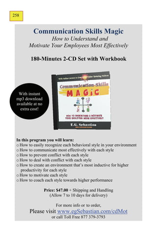 258
156


          Communication Skills Magic
                 How to Understand and
        Motivate Your Employees Most Effectively

         180-Minutes 2-CD Set with Workbook




  With instant
 mp3 download
 available at no
   extra cost!




 In this program you will learn:
 o How to easily recognize each behavioral style in your environment
 o How to communicate most effectively with each style
 o How to prevent conflict with each style
 o How to deal with conflict with each style
 o How to create an environment that’s most inductive for higher
   productivity for each style
 o How to motivate each style
 o How to coach each style towards higher performance

                   Price: $47.00 + Shipping and Handling
                      (Allow 7 to 10 days for delivery)

                         For more info or to order,
        Please visit www.egSebastian.com/cdMot
                       or call Toll Free 877 379-3793
 
