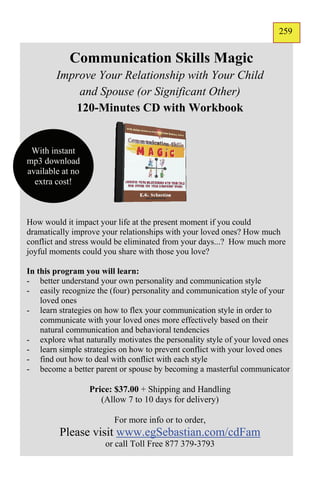 259
                                                                       157


            Communication Skills Magic
        Improve Your Relationship with Your Child
            and Spouse (or Significant Other)
           120-Minutes CD with Workbook


 With instant
mp3 download
available at no
  extra cost!



How would it impact your life at the present moment if you could
dramatically improve your relationships with your loved ones? How much
conflict and stress would be eliminated from your days...? How much more
joyful moments could you share with those you love?

In this program you will learn:
- better understand your own personality and communication style
- easily recognize the (four) personality and communication style of your
    loved ones
- learn strategies on how to flex your communication style in order to
    communicate with your loved ones more effectively based on their
    natural communication and behavioral tendencies
- explore what naturally motivates the personality style of your loved ones
- learn simple strategies on how to prevent conflict with your loved ones
- find out how to deal with conflict with each style
- become a better parent or spouse by becoming a masterful communicator

                  Price: $37.00 + Shipping and Handling
                     (Allow 7 to 10 days for delivery)

                        For more info or to order,
         Please visit www.egSebastian.com/cdFam
                      or call Toll Free 877 379-3793
 