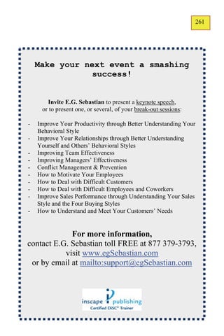 261
                                                                  159




    Make your next event a smashing
                success!


       Invite E.G. Sebastian to present a keynote speech,
     or to present one, or several, of your break-out sessions:

-   Improve Your Productivity through Better Understanding Your
    Behavioral Style
-   Improve Your Relationships through Better Understanding
    Yourself and Others’ Behavioral Styles
-   Improving Team Effectiveness
-   Improving Managers’ Effectiveness
-   Conflict Management & Prevention
-   How to Motivate Your Employees
-   How to Deal with Difficult Customers
-   How to Deal with Difficult Employees and Coworkers
-   Improve Sales Performance through Understanding Your Sales
    Style and the Four Buying Styles
-   How to Understand and Meet Your Customers’ Needs


             For more information,
contact E.G. Sebastian toll FREE at 877 379-3793,
           visit www.egSebastian.com
 or by email at mailto:support@egSebastian.com
 