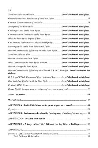 16
The Four Styles at a Glance................................................ Error! Bookmark not defined.
General Behavioral Tendencies of the Four Styles........................................................ 138
Common Characteristics of the Styles ........................................................................... 139
Strengths of the Four Styles ................................................ Error! Bookmark not defined.
Challenge Areas of the Four Styles..................................... Error! Bookmark not defined.
Communication Tendencies of the Four Styles ................... Error! Bookmark not defined.
What the Four Styles Expect of You.................................... Error! Bookmark not defined.
Can Improve Performance And Relationships by… ........... Error! Bookmark not defined.
Learning Styles of the Four Behavioral Styles.................... Error! Bookmark not defined.
How to Communicate Effectively with the Four Styles ....... Error! Bookmark not defined.
The Four Styles at Work ..................................................... Error! Bookmark not defined.
How to Motivate the Four Styles......................................... Error! Bookmark not defined.
What Demotivates the Four Styles at Work ........................ Error! Bookmark not defined.
How to Manage the Four Styles.......................................... Error! Bookmark not defined.
How to Communicate Effectively with Your D, I, S, or C Manager.. Error! Bookmark not
defined.
D, I, S, and C Style Customers’ Expectations of You.......... Error! Bookmark not defined.
How to Defuse Conflict with the Four Styles ...................... Error! Bookmark not defined.
Celebrity DISC Styles ......................................................... Error! Bookmark not defined.
Power Tip #8 Increase your acceptance of everyone around you! ............................... 141

About the Author ......................................................................................................... 145

Works Cited.................................................................................................................. 147

APPENDIX A - Invite E.G. Sebastian to speak at your next event!........................ 148
Keynotes......................................................................................................................... 149
APPENDIX B - Performance/Leadership Development Coaching/Mentoring ..... 150

APPENDIX C– Volume Discount .................................................................... 151

APPENDIX D - 7 Ways to Say “NO” Without Hurting Others’ Feelings............ 152

APPENDIX E ............................................................................................................... 155
Become a DISC Trainer/Facilitator/Consultant/Coach ................................................ 155
     Each facilitator kit includes:................................................................................. 155
 