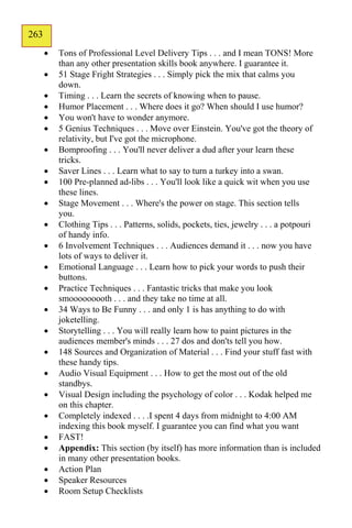 263
162
         Tons of Professional Level Delivery Tips . . . and I mean TONS! More
          than any other presentation skills book anywhere. I guarantee it.
         51 Stage Fright Strategies . . . Simply pick the mix that calms you
          down.
         Timing . . . Learn the secrets of knowing when to pause.
         Humor Placement . . . Where does it go? When should I use humor?
         You won't have to wonder anymore.
         5 Genius Techniques . . . Move over Einstein. You've got the theory of
          relativity, but I've got the microphone.
         Bomproofing . . . You'll never deliver a dud after your learn these
          tricks.
         Saver Lines . . . Learn what to say to turn a turkey into a swan.
         100 Pre-planned ad-libs . . . You'll look like a quick wit when you use
          these lines.
         Stage Movement . . . Where's the power on stage. This section tells
          you.
         Clothing Tips . . . Patterns, solids, pockets, ties, jewelry . . . a potpouri
          of handy info.
         6 Involvement Techniques . . . Audiences demand it . . . now you have
          lots of ways to deliver it.
         Emotional Language . . . Learn how to pick your words to push their
          buttons.
         Practice Techniques . . . Fantastic tricks that make you look
          smooooooooth . . . and they take no time at all.
         34 Ways to Be Funny . . . and only 1 is has anything to do with
          joketelling.
         Storytelling . . . You will really learn how to paint pictures in the
          audiences member's minds . . . 27 dos and don'ts tell you how.
         148 Sources and Organization of Material . . . Find your stuff fast with
          these handy tips.
         Audio Visual Equipment . . . How to get the most out of the old
          standbys.
         Visual Design including the psychology of color . . . Kodak helped me
          on this chapter.
         Completely indexed . . . .I spent 4 days from midnight to 4:00 AM
          indexing this book myself. I guarantee you can find what you want
         FAST!
         Appendix: This section (by itself) has more information than is included
          in many other presentation books.
         Action Plan
         Speaker Resources
         Room Setup Checklists
 