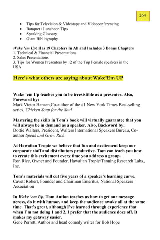 264
                                                                       163
      Tips for Television & Videotape and Videoconferencing
      Banquet / Luncheon Tips
      Speaking Glossary
      Giant Bibliography

Wake 'em Up! Has 19 Chapters In All and Includes 3 Bonus Chapters
1. Technical & Financial Presentations
2. Sales Presentations
3. Tips for Women Presenters by 12 of the Top Female speakers in the
USA

Here’s what others are saying about Wake’Em UP


Wake ‘em Up teaches you to be irresistible as a presenter. Also,
Foreword by:
Mark Victor Hansen,Co-author of the #1 New York Times Best-selling
series, Chicken Soup for the Soul

Mastering the skills in Tom’s book will virtually guarantee that you
will always be in demand as a speaker. Also, Backword by:
Dottie Walters, President, Walters International Speakers Bureau, Co-
author Speak and Grow Rich

At Hawaiian Tropic we believe that fun and excitement keep our
corporate staff and distributors productive. Tom can teach you how
to create this excitement every time you address a group.
Ron Rice, Owner and Founder, Hawaiian Tropic/Tanning Research Labs.,
Inc.

Tom’s materials will cut five years of a speaker’s learning curve.
Cavett Robert, Founder and Chairman Emeritus, National Speakers
Association

In Wake ‘em Up, Tom Antion teaches us how to get our message
across, do it with humor, and keep the audience awake all at the same
time. That’s great, although I’ve learned through experience that
when I’m not doing 1 and 2, I prefer that the audience doze off. It
makes my getaway easier.
Gene Perrett, Author and head comedy writer for Bob Hope
 
