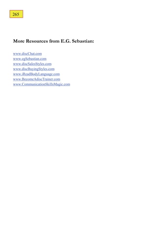 265
164




More Resources from E.G. Sebastian:

www.discChat.com
www.egSebastian.com
www.discSalesStyles.com
www.discBuyingStyles.com
www.iReadBodyLanguage.com
www.BecomeAdiscTrainer.com
www.CommunicationSkillsMagic.com
 