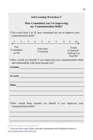 19

                          Self-Coaching Worksheet I1

                   How Committed Am I to Improving
                      my Communication Skills?

    1.On a scale from 1 to 10, how committed are you to improve your
      communication skills?

       1      2       3       4       5       6       7        8      9     10

       Not                                                            Totally
                                  Somewhat
    Committed                                                       Committed -
                                  Committed
      at All                                                        Nothing Can
                                                                     Stop Me!
    2.How would you benefit if you improved your communication skills
      and relationships with those around you?
    At home _________________________________
    ______________________________________
    At work _________________________________
    ______________________________________
    Other___________________________________
    ______________________________________
    ______________________________________

    3.How would those around you benefit if you improved your
      communication skills?
    ______________________________________
    ______________________________________
    ______________________________________

1
 - You can find a copy of this, and other assessments and worksheets online at
www.egsebastian.com/selfCoach
 