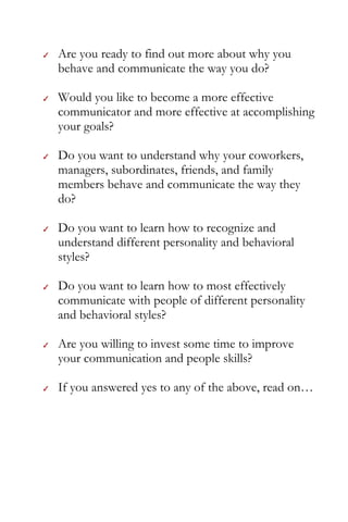 2

    Are you ready to find out more about why you
    behave and communicate the way you do?

    Would you like to become a more effective
    communicator and more effective at accomplishing
    your goals?

    Do you want to understand why your coworkers,
    managers, subordinates, friends, and family
    members behave and communicate the way they
    do?

    Do you want to learn how to recognize and
    understand different personality and behavioral
    styles?

    Do you want to learn how to most effectively
    communicate with people of different personality
    and behavioral styles?

    Are you willing to invest some time to improve
    your communication and people skills?

    If you answered yes to any of the above, read on…
 