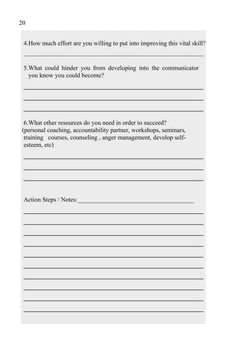 20


 4.How much effort are you willing to put into improving this vital skill?
 _________________________________________________________

 5.What could hinder you from developing into the communicator
   you know you could become?
 ______________________________________
 ______________________________________
 ______________________________________
  6.What other resources do you need in order to succeed?
 (personal coaching, accountability partner, workshops, seminars,
  training courses, counseling , anger management, develop self-
  esteem, etc)
 ______________________________________
 ______________________________________
 ______________________________________

 Action Steps / Notes:_____________________________________
 ______________________________________
 ______________________________________
 ______________________________________
 ______________________________________
 ______________________________________
 ______________________________________
 ______________________________________
 ______________________________________
 ______________________________________
 ______________________________________
 