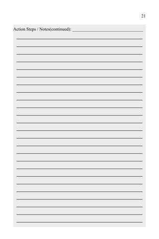 21

Action Steps / Notes(continued): ________________________________
 ______________________________________
 ______________________________________
 ______________________________________
 ______________________________________
 ______________________________________
 ______________________________________
 ______________________________________
 ______________________________________
 ______________________________________
 ______________________________________
 ______________________________________
 ______________________________________
 ______________________________________
 ______________________________________
 ______________________________________
 ______________________________________
 ______________________________________
 ______________________________________
 ______________________________________
 ______________________________________
 ______________________________________
 ______________________________________
 ______________________________________
 ______________________________________
 ______________________________________
 