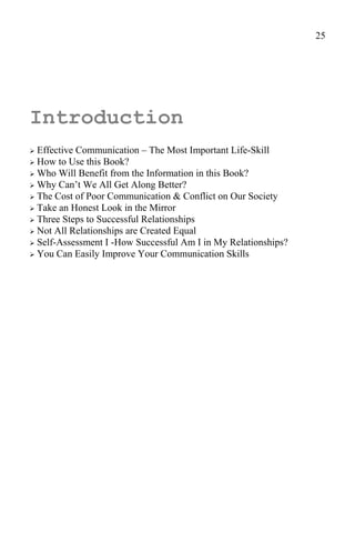 25




Introduction
 Effective Communication – The Most Important Life-Skill
 How to Use this Book?
 Who Will Benefit from the Information in this Book?
 Why Can’t We All Get Along Better?
 The Cost of Poor Communication & Conflict on Our Society
 Take an Honest Look in the Mirror
 Three Steps to Successful Relationships
 Not All Relationships are Created Equal
 Self-Assessment I -How Successful Am I in My Relationships?
 You Can Easily Improve Your Communication Skills
 