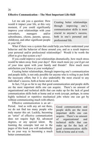 26
Effective Communication – The Most Important Life-Skill

    Let me ask you a question: How Creating better relationships
would it impact your life, at this very
                                             through improving one’s
moment, if you could significantly
improve your relationships with your communication skills is most
coworkers,         managers        and/or crucial to anyone’s success,
subordinates, clients, parents, spouse, both in one’s personal and
child(ren), and other significant people professional life.
in your life?
    What if there was a system that could help you better understand your
behavior and the behavior of those around you, and as a result improve
your personal and/or professional relationships? Would it be worth the
effort to give that system a try?
    If you could improve your relationships dramatically, how much stress
would be taken away from your days? How much more joy you’d get out
of your time spent with your family and friends? How much more
satisfaction you’d have at your workplace?
    Creating better relationships, through improving one’s communication
and people skills, is not only possible for anyone who is wiling to put forth
the necessary effort, but it is also undeniably the most crucial to any
individual’s success, both at home and at work.
    In fact, I’d go so far to say that good communication and people skills
are the most important skills one can acquire. There’s no amount of
organizational and technical skills that can make up for the lack of good
communication skills both at home and at work (except, perhaps, in some
highly technical or repetitive mechanical jobs where one can get by
without communicating much with others).
    Effective communication is an art -
Period. And as with any art out there, Good communication and
we do not find too many people who people skills are the most
truly master this art. Luckily, becoming important skills one can
an “artist” of effective communication acquire. There’s no amount
does not require high IQ, advanced of               organizational     and
degrees, or any special talent. By technical skills that can
learning the concepts laid out in the make up for the lack of
pages of this book you will undoubtedly good communication skills
be on your way to becoming a much both at home and at work.
better communicator.
 