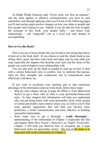 27
    As Ralph Waldo Emerson said, “Every artist was first an amateur,”
and the same applies to effective communication: you have to start
somewhere and through applying what you’ll learn in the following pages
you’ll start seeing major positive changes on how you relate to people and
how people start relating to you. Indeed, if you do take the time to apply
the concepts in this book, your people skills – and hence your
relationships – will “magically” rise to a level you only dreamt of
accomplishing.


How to Use this Book?

     This is not one of those books that you’d read in one sitting than throw
it back on to the book shelf. If you choose to read the whole book in one
sitting, that’s great, but then come back and apply step by step what you
read, especially the chapters that describe your style and the styles of the
people you want to improve your relationships with.
     You can also pick up the book as needed to read up on how to deal
with a certain behavioral style in conflict, how to motivate that person,
what are their strengths and weaknesses, hot to communicate most
effectively with them, etc.

     If you want to accelerate your learning and to take maximum
advantage of the information laid out in the book, follow these steps:
  1.   Skip the intro chapter and go to page 66 (What is Your Behavioral
       Style?) to get a basic idea of what is your personality/behavioral
       style. In later chapters this information will help you understand
       why you get along better with some personality styles while people
       of certain personality styles tend to annoy you; as well as you’ll find
       some specific suggestions that will help you become more
       productive, a better communicator, and more effective at building
       successful relationships.
  2.   Next, make sure to get a thorough - really thorough! -
       understanding of the information in Chapter 3 (especially the first
       sub-chapter titled Most People’s Behaviors are Highly Predictable.
       Chapter 3 will help you discover how to recognize the 4 main
       behavioral styles (or personality styles). The rest of the book is in
       large part built on the information in Chapter 3.
 