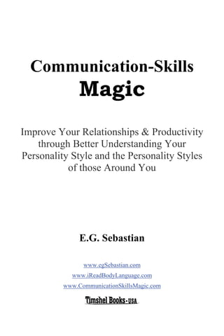3




  Communication-Skills
               Magic
Improve Your Relationships & Productivity
    through Better Understanding Your
Personality Style and the Personality Styles
           of those Around You




               E.G. Sebastian

                www.egSebastian.com
            www.iReadBodyLanguage.com
          www.CommunicationSkillsMagic.com
 