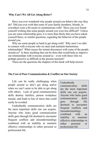 31
Why Can’t We All Get Along Better?

    Have you ever wondered why people around you behave the way they
do? Did you ever wish that some of your family members, friends, or
coworkers were a bit easier to communicate with? Have you ever found
yourself wishing that some people around you were less difficult? Unless
you are some relationship guru, it is more than likely that you have asked
yourself these, or similar questions, regarding the behavior of the people
around you.
    Why are some people so hard to get along with? Why aren’t we able
to connect with everyone who we meet and maintain harmonious
relationships? What causes the instant disconnect with some of the people
around us? Is there anything that can be done that would help us improve
our relationships with everyone around us – even with those who we
perhaps perceive as difficult at the present moment?
    These are the questions the chapters of this book will help answer.



The Cost of Poor Communication & Conflict on Our Society

    Life can be really challenging when          Undoubtedly
people around us don’t get along and/or          communication       skills
when we can’t seem to be able to get along       are the most important
with others. Lack of good communication          skills one can acquire.
skills destroy families, poison workplace        Anyone who lacks good
morale, and leads to lots of stress that could   communication       skills
easily be avoided.                               goes      through     life
    Undoubtedly communication skills are         destined to encounter
                                                 frequent conflicts and
the most important skills one can acquire.
                                                 misunderstandings
Anyone who lacks good communication
                                                 combined       with    an
skills goes through life destined to encounter   inability to maintain
frequent conflicts and misunderstandings         effective relationships in
combined with an inability to maintain           either     personal     or
effective relationships in either personal or    professional life.
professional life.
 