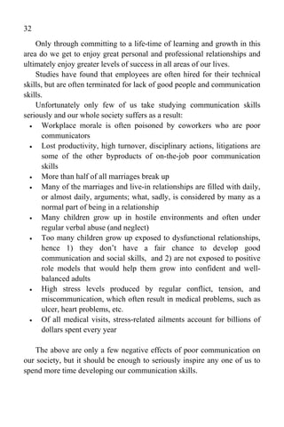 32
    Only through committing to a life-time of learning and growth in this
area do we get to enjoy great personal and professional relationships and
ultimately enjoy greater levels of success in all areas of our lives.
    Studies have found that employees are often hired for their technical
skills, but are often terminated for lack of good people and communication
skills.
    Unfortunately only few of us take studying communication skills
seriously and our whole society suffers as a result:
      Workplace morale is often poisoned by coworkers who are poor
       communicators
      Lost productivity, high turnover, disciplinary actions, litigations are
       some of the other byproducts of on-the-job poor communication
       skills
      More than half of all marriages break up
      Many of the marriages and live-in relationships are filled with daily,
       or almost daily, arguments; what, sadly, is considered by many as a
       normal part of being in a relationship
      Many children grow up in hostile environments and often under
       regular verbal abuse (and neglect)
      Too many children grow up exposed to dysfunctional relationships,
       hence 1) they don’t have a fair chance to develop good
       communication and social skills, and 2) are not exposed to positive
       role models that would help them grow into confident and well-
       balanced adults
      High stress levels produced by regular conflict, tension, and
       miscommunication, which often result in medical problems, such as
       ulcer, heart problems, etc.
      Of all medical visits, stress-related ailments account for billions of
       dollars spent every year

   The above are only a few negative effects of poor communication on
our society, but it should be enough to seriously inspire any one of us to
spend more time developing our communication skills.
 