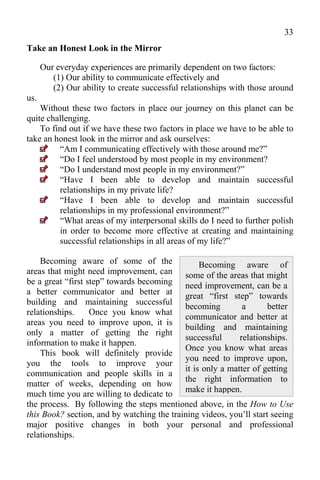 33
Take an Honest Look in the Mirror

      Our everyday experiences are primarily dependent on two factors:
         (1) Our ability to communicate effectively and
         (2) Our ability to create successful relationships with those around
us.
    Without these two factors in place our journey on this planet can be
quite challenging.
    To find out if we have these two factors in place we have to be able to
take an honest look in the mirror and ask ourselves:
          “Am I communicating effectively with those around me?”
          “Do I feel understood by most people in my environment?
          “Do I understand most people in my environment?”
          “Have I been able to develop and maintain successful
          relationships in my private life?
          “Have I been able to develop and maintain successful
          relationships in my professional environment?”
          “What areas of my interpersonal skills do I need to further polish
          in order to become more effective at creating and maintaining
          successful relationships in all areas of my life?”

    Becoming aware of some of the                Becoming aware of
areas that might need improvement, can some of the areas that might
be a great “first step” towards becoming need improvement, can be a
a better communicator and better at great “first step” towards
building and maintaining successful
                                            becoming         a       better
relationships.     Once you know what
                                            communicator and better at
areas you need to improve upon, it is
                                            building and maintaining
only a matter of getting the right
                                            successful      relationships.
information to make it happen.
                                            Once you know what areas
    This book will definitely provide
                                            you need to improve upon,
you the tools to improve your
                                            it is only a matter of getting
communication and people skills in a
                                            the right information to
matter of weeks, depending on how
                                            make it happen.
much time you are willing to dedicate to
the process. By following the steps mentioned above, in the How to Use
this Book? section, and by watching the training videos, you’ll start seeing
major positive changes in both your personal and professional
relationships.
 