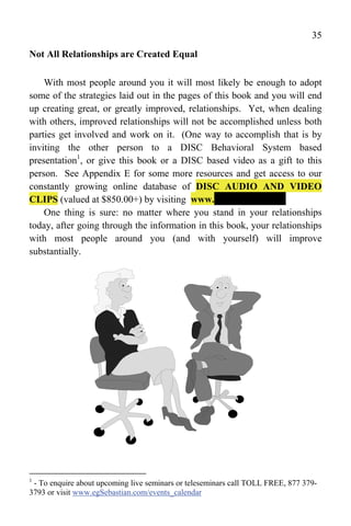 35
Not All Relationships are Created Equal

    With most people around you it will most likely be enough to adopt
some of the strategies laid out in the pages of this book and you will end
up creating great, or greatly improved, relationships. Yet, when dealing
with others, improved relationships will not be accomplished unless both
parties get involved and work on it. (One way to accomplish that is by
inviting the other person to a DISC Behavioral System based
presentation1, or give this book or a DISC based video as a gift to this
person. See Appendix E for some more resources and get access to our
constantly growing online database of DISC AUDIO AND VIDEO
CLIPS (valued at $850.00+) by visiting www.----------------------
    One thing is sure: no matter where you stand in your relationships
today, after going through the information in this book, your relationships
with most people around you (and with yourself) will improve
substantially.




1
 - To enquire about upcoming live seminars or teleseminars call TOLL FREE, 877 379-
3793 or visit www.egSebastian.com/events_calendar
 