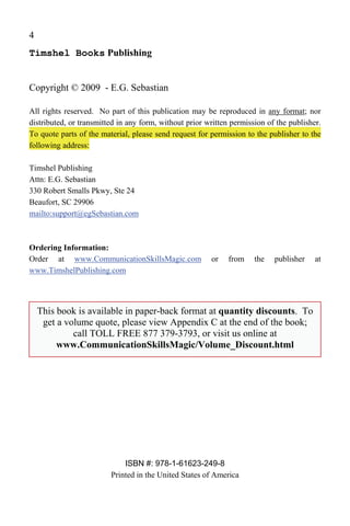 4
Timshel Books Publishing


Copyright © 2009 - E.G. Sebastian

All rights reserved. No part of this publication may be reproduced in any format; nor
distributed, or transmitted in any form, without prior written permission of the publisher.
To quote parts of the material, please send request for permission to the publisher to the
following address:

Timshel Publishing
Attn: E.G. Sebastian
330 Robert Smalls Pkwy, Ste 24
Beaufort, SC 29906
mailto:support@egSebastian.com



Ordering Information:
Order at www.CommunicationSkillsMagic.com               or    from    the   publisher    at
www.TimshelPublishing.com




    This book is available in paper-back format at quantity discounts. To
     get a volume quote, please view Appendix C at the end of the book;
             call TOLL FREE 877 379-3793, or visit us online at
         www.CommunicationSkillsMagic/Volume_Discount.html




                             ISBN #: 978-1-61623-249-8
                         Printed in the United States of America
 