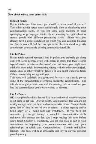 40
Now check where your points fall:

 15 to 22 Points
 If your totals equal 15 or more, you should be rather proud of yourself.
 You either already spent some considerable time on developing your
 communication skills, or you got some good mentors or great
 upbringing; or perhaps you intuitively are adopting the right behaviors
 around people with different personality styles. Either way, you
 already have a good foundation on which you can continue building
 on. Surely you will find the concepts in the chapters ahead to greatly
 complement your already existing communication skills.

 8 to 14 Points
 If your totals equaled between 8 and 14 points, you probably get along
 well with some people, while with others it seems that there’s some
 type of barrier in between the two of you. At times, you might even
 think that there might be something wrong with the other person (jerk,
 dumb, idiot, or other “creative” labels); or you might wander at times
 if there’s something wrong with you.
 This book will definitely be a great tool for you – you already posses
 some of the fundamentals of creating successful relationships. The
 info ahead might provide you with the missing link to transform you
 into the communicator you always wanted to become.

 0 to 7 - Points
 OK – you probably think that we live in a cruel world, where everyone
 is out there to get you. Or even worth, you might feel that you are not
 worthy enough to be out there and socialize with others. You probably
 spend lots of time in one of two extremes: 1) either arguing and/or
 being angry or 2) being hurt and withdrawn. If you have not
 committed yet to go through a complete communication skills
 makeover, the chances are that you’ll stop reading this book before
 you’ll finish Chapter 1. Hopefully, you got this book as part of your
 commitment to improving your communication skills and your
 relationships; in which case, Congratulations! Commit and follow
 through. This book will be an invaluable tool for you on your personal
 growth journey.
 