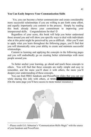 41
You Can Easily Improve Your Communication Skills

      Yes, you can become a better communicator and create considerably
more successful relationships if you are willing to put forth some effort,
and equally importantly you commit to the process. Simply by reading
this book already shows your commitment to improving your
interpersonal skills. Congratulations for that! 
    Regardless of your score, this book will help you better understand
those around you and will show you specific ways to deal with individuals
who at this point might be perceived by you as difficult. After you’ll start
to apply what you learn throughout the following pages, you’ll find that
you will dramatically raise your ability to create and maintain successful
relationships.
    Commit to learning and applying the concepts in the following pages
and you will undoubtedly go on creating better relationships with most
people around you.

   To better anchor your learning, go ahead and teach these concepts to
others. You will find that these concepts are really simple and easy to
remember, and the more you’ll share it with others, the more you’ll
deepen your understanding of these concepts.
   You can find FREE handouts and PowerPoint slides that you can use
while sharing this info with others, at www.-------------------------------1
(On the same page you’ll have access to more trainer resources.)




1
 - Please credit E.G. Sebastian’s “Communication-Skills Magic” with the source
of your handouts and PowerPoint.
 