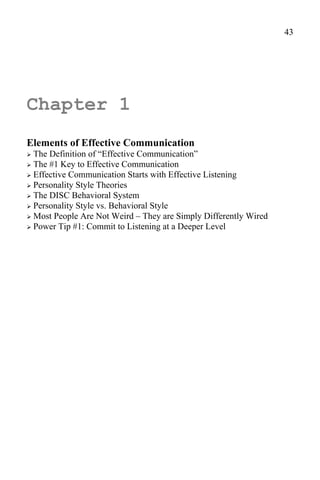 43




Chapter 1
Elements of Effective Communication
 The Definition of “Effective Communication”
 The #1 Key to Effective Communication
 Effective Communication Starts with Effective Listening
 Personality Style Theories
 The DISC Behavioral System
 Personality Style vs. Behavioral Style
 Most People Are Not Weird – They are Simply Differently Wired
 Power Tip #1: Commit to Listening at a Deeper Level
 