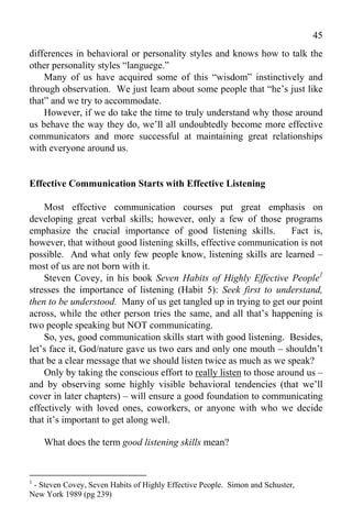 45
differences in behavioral or personality styles and knows how to talk the
other personality styles “languege.”
    Many of us have acquired some of this “wisdom” instinctively and
through observation. We just learn about some people that “he’s just like
that” and we try to accommodate.
    However, if we do take the time to truly understand why those around
us behave the way they do, we’ll all undoubtedly become more effective
communicators and more successful at maintaining great relationships
with everyone around us.


Effective Communication Starts with Effective Listening

    Most effective communication courses put great emphasis on
developing great verbal skills; however, only a few of those programs
emphasize the crucial importance of good listening skills.           Fact is,
however, that without good listening skills, effective communication is not
possible. And what only few people know, listening skills are learned –
most of us are not born with it.
    Steven Covey, in his book Seven Habits of Highly Effective People1
stresses the importance of listening (Habit 5): Seek first to understand,
then to be understood. Many of us get tangled up in trying to get our point
across, while the other person tries the same, and all that’s happening is
two people speaking but NOT communicating.
    So, yes, good communication skills start with good listening. Besides,
let’s face it, God/nature gave us two ears and only one mouth – shouldn’t
that be a clear message that we should listen twice as much as we speak?
    Only by taking the conscious effort to really listen to those around us –
and by observing some highly visible behavioral tendencies (that we’ll
cover in later chapters) – will ensure a good foundation to communicating
effectively with loved ones, coworkers, or anyone with who we decide
that it’s important to get along well.

    What does the term good listening skills mean?


1
 - Steven Covey, Seven Habits of Highly Effective People. Simon and Schuster,
New York 1989 (pg 239)
 