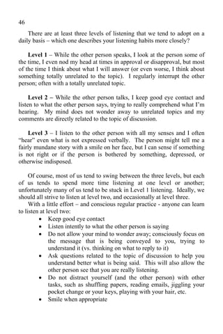 46
    There are at least three levels of listening that we tend to adopt on a
daily basis – which one describes your listening habits more closely?

    Level 1 – While the other person speaks, I look at the person some of
the time, I even nod my head at times in approval or disapproval, but most
of the time I think about what I will answer (or even worse, I think about
something totally unrelated to the topic). I regularly interrupt the other
person; often with a totally unrelated topic.

     Level 2 – While the other person talks, I keep good eye contact and
listen to what the other person says, trying to really comprehend what I’m
hearing. My mind does not wonder away to unrelated topics and my
comments are directly related to the topic of discussion.

    Level 3 – I listen to the other person with all my senses and I often
“hear” even what is not expressed verbally. The person might tell me a
fairly mundane story with a smile on her face, but I can sense if something
is not right or if the person is bothered by something, depressed, or
otherwise indisposed.

     Of course, most of us tend to swing between the three levels, but each
of us tends to spend more time listening at one level or another;
unfortunately many of us tend to be stuck in Level 1 listening. Ideally, we
should all strive to listen at level two, and occasionally at level three.
     With a little effort – and conscious regular practice - anyone can learn
to listen at level two:
          Keep good eye contact
          Listen intently to what the other person is saying
          Do not allow your mind to wonder away; consciously focus on
              the message that is being conveyed to you, trying to
              understand it (vs. thinking on what to reply to it)
          Ask questions related to the topic of discussion to help you
              understand better what is being said. This will also allow the
              other person see that you are really listening.
          Do not distract yourself (and the other person) with other
              tasks, such as shuffling papers, reading emails, jiggling your
              pocket change or your keys, playing with your hair, etc.
          Smile when appropriate
 
