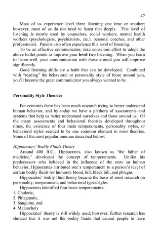 47
     Most of us experience level three listening one time or another;
however, most of us do not need to listen that deeply. This level of
listening is mostly used by counselors, social workers, mental health
workers (psychologists, psychiatrists, etc.), personal coaches, and other
professionals. Parents also often experience this level of listening.
     To be an effective communicator, take conscious effort to adopt the
above bullet points to improve your level two listening. When you learn
to listen well, your communication with those around you will improve
significantly.
     Good listening skills are a habit that can be developed. Combined
with “reading” the behavioral or personality style of those around you,
you’ll become the great communicator you always wanted to be.


Personality Style Theories

    For centuries there has been much research trying to better understand
human behavior, and by today we have a plethora of assessments and
systems that help us better understand ourselves and those around us. Of
the many assessments and behavioral theories developed throughout
times, the existence of four main temperaments, personality styles, or
behavioral styles seemed to be one common element in most theories.
Some of the most popular ones are described below:

Hippocrates’ Bodily Fluids Theory
    Around 400 B.C., Hippocrates, also known as "the father of
medicine," developed the concept of temperaments.                  Unlike his
predecessors who believed in the influence of the stars on human
behavior, Hippocrates attributed one’s temperament to a person’s level of
certain bodily fluids (or humors): blood, bill, black bill, and phlegm.
    Hippocrates’ bodily fluid theory became the basis of most research on
personality, temperament, and behavioral types/styles.
    Hippocrates identified four basic temperaments:
1. Choleric,
2. Phlegmatic,
3. Sanguine, and
4. Melancholy
    Hippocrates’ theory is still widely used; however, further research has
showed that it was not the bodily fluids that caused people to have
 