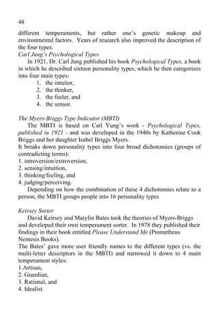 48
different temperaments, but rather one’s genetic makeup and
environmental factors. Years of research also improved the description of
the four types.
Carl Jung’s Psychological Types
    In 1921, Dr. Carl Jung published his book Psychological Types, a book
in which he described sixteen personality types, which he then categorizes
into four main types:
        1. the intuitor,
        2. the thinker,
        3. the feeler, and
        4. the sensor.

The Myers-Briggs Type Indicator (MBTI)
    The MBTI is based on Carl Yung’s work - Psychological Types,
published in 1921 - and was developed in the 1940s by Katherine Cook
Briggs and her daughter Isabel Briggs Myers.
It breaks down personality types into four broad dichotomies (groups of
contradicting terms):
1. introversion/extroversion,
2. sensing/intuition,
3. thinking/feeling, and
4. judging/perceiving.
    Depending on how the combination of these 4 dichotomies relate to a
person, the MBTI groups people into 16 personality types

Keirsey Sorter
    David Keirsey and Marylin Bates took the theories of Myers-Briggs
and developed their own temperament sorter. In 1978 they published their
findings in their book entitled Please Understand Me (Prometheus
Nemesis Books).
The Bates’ gave more user friendly names to the different types (vs. the
multi-letter descriptors in the MBTI) and narrowed it down to 4 main
temperament styles:
1.Artisan,
2. Guardian,
3. Rational, and
4. Idealist.
 