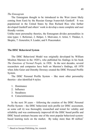 49
The Enneagram
    The Enneagram thought to be introduced to the West (most likely
coming from East) by the Russian George Ivanovitch Gurdieff. It was
popularized in the United States by Don Richard Riso who further
developed Gurdieff and others’ work to develop a more complete and user
friendly version.
Unlike most personality theories, the Enneagram divides personalities in
nine types: 1. Reformer, 2. Helper, 3. Motivator, 4. Artist, 5. Thinker, 6.
Skeptic, 7. Generalist, 8. Leader, and 9. Peacemaker.


The DISC Behavioral System

    The DISC Behavioral Model was originally developed by William
Moulton Marston in the 1920’s, who published his findings in his book
The Emotions of Normal People, in 1928. In the next decades, several
researchers and companies have built on Marston’s findings, till 1970
when John Geier and Dorothy Downey created the DISC Personal Profile
System.
    The DISC Personal Profile System – like most other personality
theories - also identified 4 styles:

       1.   Dominance
       2.   Influence
       3.   Steadiness
       4.   Conscientiousness

    In the next 30 years – following the creation of the DISC Personal
Profile System – the DISC behavioral style profile (or DISC assessment,
as some call it) was thoroughly researched and tested for validity and
reliability and was continuously improved till the DISC based profile and
DISC based seminars became one of the most popular behavioral-system-
based learning tools on the market. By today more than 40 million1


1
    - Based on Inscape Publishing, Inc. research
 
