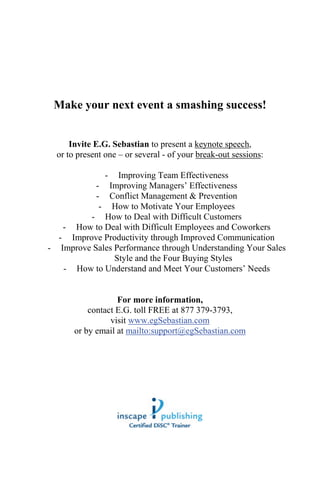 5




 Make your next event a smashing success!


      Invite E.G. Sebastian to present a keynote speech,
  or to present one – or several - of your break-out sessions:

             - Improving Team Effectiveness
           - Improving Managers’ Effectiveness
           - Conflict Management & Prevention
            - How to Motivate Your Employees
         - How to Deal with Difficult Customers
   - How to Deal with Difficult Employees and Coworkers
  - Improve Productivity through Improved Communication
- Improve Sales Performance through Understanding Your Sales
                Style and the Four Buying Styles
   - How to Understand and Meet Your Customers’ Needs


                   For more information,
           contact E.G. toll FREE at 877 379-3793,
                 visit www.egSebastian.com
       or by email at mailto:support@egSebastian.com
 