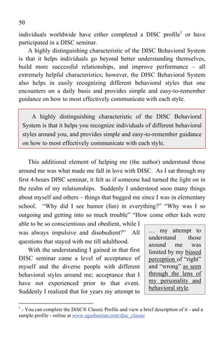 50
individuals worldwide have either completed a DISC profile1 or have
participated in a DISC seminar.
    A highly distinguishing characteristic of the DISC Behavioral System
is that it helps individuals go beyond better understanding themselves,
build more successful relationships, and improve performance – all
extremely helpful characteristics; however, the DISC Behavioral System
also helps in easily recognizing different behavioral styles that one
encounters on a daily basis and provides simple and easy-to-remember
guidance on how to most effectively communicate with each style.

        A highly distinguishing characteristic of the DISC Behavioral
    System is that it helps you recognize individuals of different behavioral
    styles around you, and provides simple and easy-to-remember guidance
    on how to most effectively communicate with each style.


     This additional element of helping me (the author) understand those
around me was what made me fall in love with DISC. As I sat through my
first 4-hours DISC seminar, it felt as if someone had turned the light on in
the realm of my relationships. Suddenly I understood sooo many things
about myself and others – things that bugged me since I was in elementary
school. “Why did I see humor (fun) in everything?” “Why was I so
outgoing and getting into so much trouble” “How come other kids were
able to be so conscientious and obedient, while I
was always impulsive and disobedient?” All … my attempt to
                                                    understand       those
questions that stayed with me till adulthood.
                                                    around me was
     With the understanding I gained in that first limited by my biased
DISC seminar came a level of acceptance of perception of “right”
myself and the diverse people with different and “wrong” as seen
behavioral styles around me; acceptance that I through the lens of
have not experienced prior to that event. my personality and
                                                    behavioral style.
Suddenly I realized that for years my attempt to

1
 - You can complete the DiSC® Classic Profile and view a brief description of it - and a
sample profile - online at www.egsebastian.com/disc_classic
 