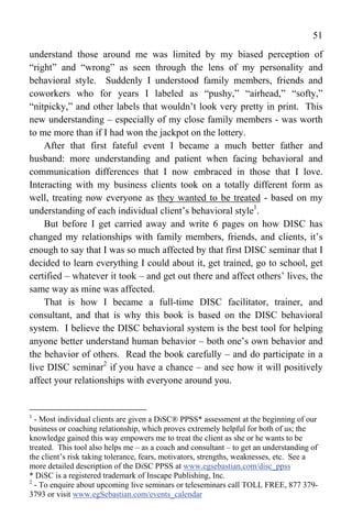 51
understand those around me was limited by my biased perception of
“right” and “wrong” as seen through the lens of my personality and
behavioral style. Suddenly I understood family members, friends and
coworkers who for years I labeled as “pushy,” “airhead,” “softy,”
“nitpicky,” and other labels that wouldn’t look very pretty in print. This
new understanding – especially of my close family members - was worth
to me more than if I had won the jackpot on the lottery.
    After that first fateful event I became a much better father and
husband: more understanding and patient when facing behavioral and
communication differences that I now embraced in those that I love.
Interacting with my business clients took on a totally different form as
well, treating now everyone as they wanted to be treated - based on my
understanding of each individual client’s behavioral style1.
    But before I get carried away and write 6 pages on how DISC has
changed my relationships with family members, friends, and clients, it’s
enough to say that I was so much affected by that first DISC seminar that I
decided to learn everything I could about it, get trained, go to school, get
certified – whatever it took – and get out there and affect others’ lives, the
same way as mine was affected.
    That is how I became a full-time DISC facilitator, trainer, and
consultant, and that is why this book is based on the DISC behavioral
system. I believe the DISC behavioral system is the best tool for helping
anyone better understand human behavior – both one’s own behavior and
the behavior of others. Read the book carefully – and do participate in a
live DISC seminar2 if you have a chance – and see how it will positively
affect your relationships with everyone around you.


1
  - Most individual clients are given a DiSC® PPSS* assessment at the beginning of our
business or coaching relationship, which proves extremely helpful for both of us; the
knowledge gained this way empowers me to treat the client as she or he wants to be
treated. This tool also helps me – as a coach and consultant – to get an understanding of
the client’s risk taking tolerance, fears, motivators, strengths, weaknesses, etc. See a
more detailed description of the DiSC PPSS at www.egsebastian.com/disc_ppss
* DiSC is a registered trademark of Inscape Publishing, Inc.
2
  - To enquire about upcoming live seminars or teleseminars call TOLL FREE, 877 379-
3793 or visit www.egSebastian.com/events_calendar
 
