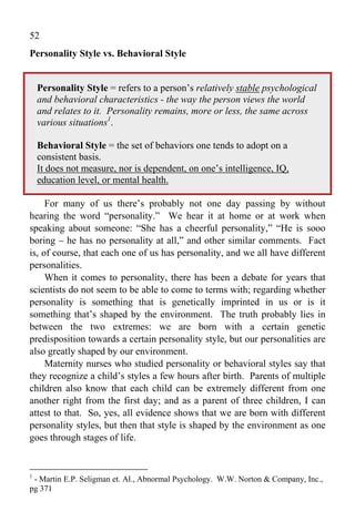 52
Personality Style vs. Behavioral Style


    Personality Style = refers to a person’s relatively stable psychological
    and behavioral characteristics - the way the person views the world
    and relates to it. Personality remains, more or less, the same across
    various situations1.

    Behavioral Style = the set of behaviors one tends to adopt on a
    consistent basis.
    It does not measure, nor is dependent, on one’s intelligence, IQ,
    education level, or mental health.

     For many of us there’s probably not one day passing by without
hearing the word “personality.” We hear it at home or at work when
speaking about someone: “She has a cheerful personality,” “He is sooo
boring – he has no personality at all,” and other similar comments. Fact
is, of course, that each one of us has personality, and we all have different
personalities.
     When it comes to personality, there has been a debate for years that
scientists do not seem to be able to come to terms with; regarding whether
personality is something that is genetically imprinted in us or is it
something that’s shaped by the environment. The truth probably lies in
between the two extremes: we are born with a certain genetic
predisposition towards a certain personality style, but our personalities are
also greatly shaped by our environment.
     Maternity nurses who studied personality or behavioral styles say that
they recognize a child’s styles a few hours after birth. Parents of multiple
children also know that each child can be extremely different from one
another right from the first day; and as a parent of three children, I can
attest to that. So, yes, all evidence shows that we are born with different
personality styles, but then that style is shaped by the environment as one
goes through stages of life.


1
 - Martin E.P. Seligman et. Al., Abnormal Psychology. W.W. Norton & Company, Inc.,
pg 371
 
