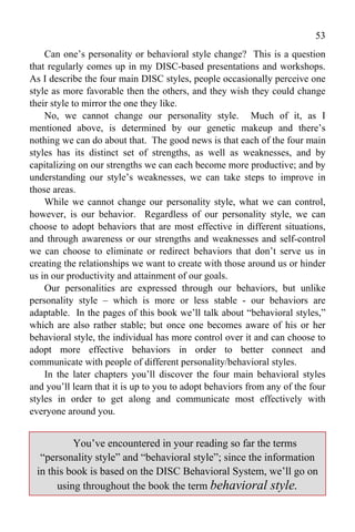 53
    Can one’s personality or behavioral style change? This is a question
that regularly comes up in my DISC-based presentations and workshops.
As I describe the four main DISC styles, people occasionally perceive one
style as more favorable then the others, and they wish they could change
their style to mirror the one they like.
    No, we cannot change our personality style. Much of it, as I
mentioned above, is determined by our genetic makeup and there’s
nothing we can do about that. The good news is that each of the four main
styles has its distinct set of strengths, as well as weaknesses, and by
capitalizing on our strengths we can each become more productive; and by
understanding our style’s weaknesses, we can take steps to improve in
those areas.
    While we cannot change our personality style, what we can control,
however, is our behavior. Regardless of our personality style, we can
choose to adopt behaviors that are most effective in different situations,
and through awareness or our strengths and weaknesses and self-control
we can choose to eliminate or redirect behaviors that don’t serve us in
creating the relationships we want to create with those around us or hinder
us in our productivity and attainment of our goals.
    Our personalities are expressed through our behaviors, but unlike
personality style – which is more or less stable - our behaviors are
adaptable. In the pages of this book we’ll talk about “behavioral styles,”
which are also rather stable; but once one becomes aware of his or her
behavioral style, the individual has more control over it and can choose to
adopt more effective behaviors in order to better connect and
communicate with people of different personality/behavioral styles.
    In the later chapters you’ll discover the four main behavioral styles
and you’ll learn that it is up to you to adopt behaviors from any of the four
styles in order to get along and communicate most effectively with
everyone around you.


          You’ve encountered in your reading so far the terms
  “personality style” and “behavioral style”; since the information
 in this book is based on the DISC Behavioral System, we’ll go on
      using throughout the book the term behavioral style.
 