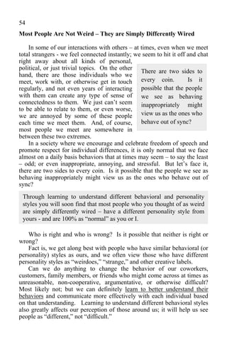 54
Most People Are Not Weird – They are Simply Differently Wired

    In some of our interactions with others – at times, even when we meet
total strangers - we feel connected instantly; we seem to hit it off and chat
right away about all kinds of personal,
political, or just trivial topics. On the other
                                                 There are two sides to
hand, there are those individuals who we
meet, work with, or otherwise get in touch every coin.               Is it
regularly, and not even years of interacting possible that the people
with them can create any type of sense of we see as behaving
connectedness to them. We just can’t seem inappropriately might
to be able to relate to them, or even worse,
we are annoyed by some of these people view us as the ones who
each time we meet them. And, of course, behave out of sync?
most people we meet are somewhere in
between these two extremes.
    In a society where we encourage and celebrate freedom of speech and
promote respect for individual differences, it is only normal that we face
almost on a daily basis behaviors that at times may seem – to say the least
– odd; or even inappropriate, annoying, and stressful. But let’s face it,
there are two sides to every coin. Is it possible that the people we see as
behaving inappropriately might view us as the ones who behave out of
sync?
 Through learning to understand different behavioral and personality
 styles you will soon find that most people who you thought of as weird
 are simply differently wired – have a different personality style from
 yours - and are 100% as “normal” as you or I.

    Who is right and who is wrong? Is it possible that neither is right or
wrong?
    Fact is, we get along best with people who have similar behavioral (or
personality) styles as ours, and we often view those who have different
personality styles as “weirdoes,” “strange,” and other creative labels.
    Can we do anything to change the behavior of our coworkers,
customers, family members, or friends who might come across at times as
unreasonable, non-cooperative, argumentative, or otherwise difficult?
Most likely not; but we can definitely learn to better understand their
behaviors and communicate more effectively with each individual based
on that understanding. Learning to understand different behavioral styles
also greatly affects our perception of those around us; it will help us see
people as “different,” not “difficult.”
 