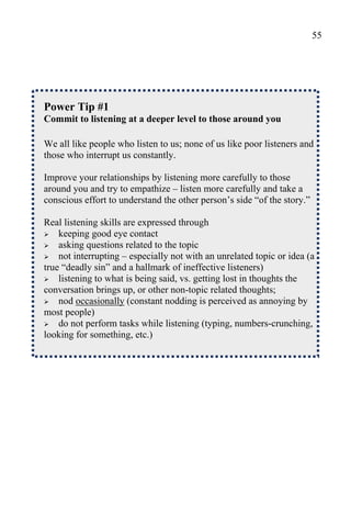 55




Power Tip #1
Commit to listening at a deeper level to those around you

We all like people who listen to us; none of us like poor listeners and
those who interrupt us constantly.

Improve your relationships by listening more carefully to those
around you and try to empathize – listen more carefully and take a
conscious effort to understand the other person’s side “of the story.”

Real listening skills are expressed through
 keeping good eye contact
 asking questions related to the topic
 not interrupting – especially not with an unrelated topic or idea (a
true “deadly sin” and a hallmark of ineffective listeners)
 listening to what is being said, vs. getting lost in thoughts the
conversation brings up, or other non-topic related thoughts;
 nod occasionally (constant nodding is perceived as annoying by
most people)
 do not perform tasks while listening (typing, numbers-crunching,
looking for something, etc.)
 