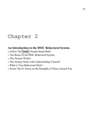57




Chapter 2
An Introduction to the DISC Behavioral System
 Follow The Golden People-Smart Rule!
 The Basics of the DISC Behavioral System

 This System Works!
 The Journey Starts with Understanding Yourself

 What is Your Behavioral Style?

 Power Tip #2: Focus on the Strengths of Those Around You
 