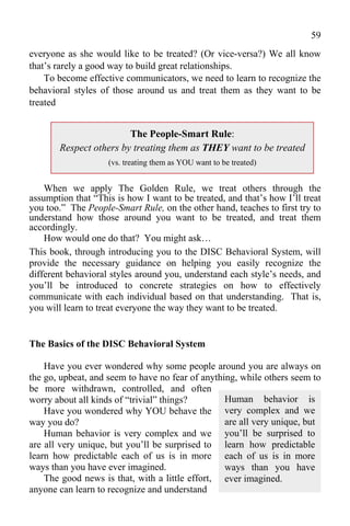 59
everyone as she would like to be treated? (Or vice-versa?) We all know
that’s rarely a good way to build great relationships.
    To become effective communicators, we need to learn to recognize the
behavioral styles of those around us and treat them as they want to be
treated


                        The People-Smart Rule:
       Respect others by treating them as THEY want to be treated
                    (vs. treating them as YOU want to be treated)


    When we apply The Golden Rule, we treat others through the
assumption that “This is how I want to be treated, and that’s how I’ll treat
you too.” The People-Smart Rule, on the other hand, teaches to first try to
understand how those around you want to be treated, and treat them
accordingly.
    How would one do that? You might ask…
This book, through introducing you to the DISC Behavioral System, will
provide the necessary guidance on helping you easily recognize the
different behavioral styles around you, understand each style’s needs, and
you’ll be introduced to concrete strategies on how to effectively
communicate with each individual based on that understanding. That is,
you will learn to treat everyone the way they want to be treated.


The Basics of the DISC Behavioral System

    Have you ever wondered why some people around you are always on
the go, upbeat, and seem to have no fear of anything, while others seem to
be more withdrawn, controlled, and often
worry about all kinds of “trivial” things?        Human behavior is
    Have you wondered why YOU behave the very complex and we
way you do?                                       are all very unique, but
    Human behavior is very complex and we you’ll be surprised to
are all very unique, but you’ll be surprised to learn how predictable
learn how predictable each of us is in more each of us is in more
ways than you have ever imagined.                 ways than you have
    The good news is that, with a little effort, ever imagined.
anyone can learn to recognize and understand
 