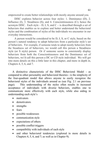 61
empowered to create better relationships with mostly anyone around you.
      DISC explores behavior across four styles: 1. Dominance (D), 2.
Influence (I), 3. Steadiness (S), and 4. Conscientiousness (C); hence the
acronym DISC. Each style – D, I, S, and C – is described through a set of
behaviors that enables us to explore and better understand the behavioral
styles and the combination of styles of the individuals we encounter in our
everyday interactions.
      A person would be considered to be D, I, S, or C style, based on the
person’s natural tendency to adopt behaviors from a particular style’s set
of behaviors. For example, if someone tends to adopt mostly behaviors from
the Steadiness set of behaviors, we would call this person a Steadiness
style (or S style) person. Or if someone seems to consistently display
behaviors from both the Conscientiousness and the Dominance set of
behaviors, we’d call this person a DC or CD style individual. We will get
into more details on this a little later in this chapter, and more in depth in,
Chapters 4, 5, 6, and 7.

   A distinctive characteristic of the DISC Behavioral Model - as
compared to other personality and behavioral theories - is the simplicity of
the four-quadrant model that allows anyone to easily recognize the
behavioral styles of the individuals around us (see Fig. 2.1 on previous
page).    This understanding of the styles often results in increased
acceptance of individuals with diverse behaviors, enables one to
communicate more effectively with each style, while also aiding in
understanding each style’s
    motivators
    demotivators
    strengths
    fears
    possible weaknesses
    communication style
    expectations of others
    possible conflict triggers
    compatibility with individuals of each style
    and other behavioral tendencies (explored in more details in
       Chapters 4, 5, 6, and 7; as well as in Chapter 9).
 
