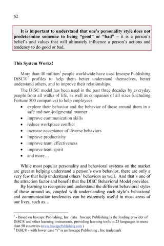 62


    It is important to understand that one’s personality style does not
predetermine someone to being “good” or “bad” – it is a person’s
belief’s and values that will ultimately influence a person’s actions and
tendency to do good or bad.


This System Works!

   More than 40 million1 people worldwide have used Inscape Publishing
DiSC®2 profiles to help them better understand themselves, better
understand others, and to improve their relationships.
   The DISC model has been used in the past three decades by everyday
people from all walks of life, as well as companies of all sizes (including
Fortune 500 companies) to help employees:
    explore their behavior and the behavior of those around them in a
       safe and non-judgmental manner
    improve communication skills
    reduce workplace conflict
    increase acceptance of diverse behaviors
    improve productivity
    improve team effectiveness
    improve team spirit
    and more…

    While most popular personality and behavioral systems on the market
are great at helping understand a person’s own behavior, there are only a
very few that help understand others’ behaviors as well. And that’s one of
the attraction factor and benefit that the DISC Behavioral Model provides.
    By learning to recognize and understand the different behavioral styles
of those around us, coupled with understanding each style’s behavioral
and communication tendencies can be extremely useful in most areas of
our lives, such as…

1
  - Based on Inscape Publishing, Inc. data. Inscape Publishing is the leading provider of
DiSC® and other learning instruments, providing learning tools in 25 languages in more
than 50 countries (www.InscapePublishing.com )
2
  DiSC® - with lower case “i” is an Inscape Publishing , Inc trademark
 
