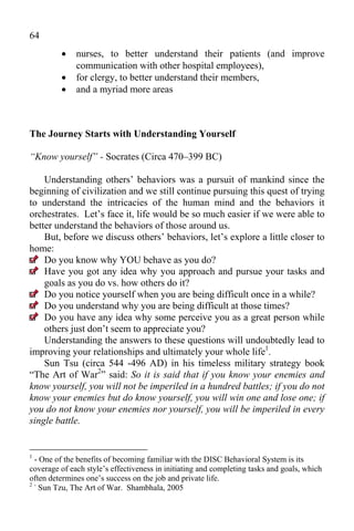 64
             nurses, to better understand their patients (and improve
              communication with other hospital employees),
             for clergy, to better understand their members,
             and a myriad more areas



The Journey Starts with Understanding Yourself

“Know yourself” - Socrates (Circa 470–399 BC)

    Understanding others’ behaviors was a pursuit of mankind since the
beginning of civilization and we still continue pursuing this quest of trying
to understand the intricacies of the human mind and the behaviors it
orchestrates. Let’s face it, life would be so much easier if we were able to
better understand the behaviors of those around us.
    But, before we discuss others’ behaviors, let’s explore a little closer to
home:
    Do you know why YOU behave as you do?
    Have you got any idea why you approach and pursue your tasks and
    goals as you do vs. how others do it?
    Do you notice yourself when you are being difficult once in a while?
    Do you understand why you are being difficult at those times?
    Do you have any idea why some perceive you as a great person while
    others just don’t seem to appreciate you?
    Understanding the answers to these questions will undoubtedly lead to
improving your relationships and ultimately your whole life1.
    Sun Tsu (circa 544 -496 AD) in his timeless military strategy book
“The Art of War2” said: So it is said that if you know your enemies and
know yourself, you will not be imperiled in a hundred battles; if you do not
know your enemies but do know yourself, you will win one and lose one; if
you do not know your enemies nor yourself, you will be imperiled in every
single battle.


1
 - One of the benefits of becoming familiar with the DISC Behavioral System is its
coverage of each style’s effectiveness in initiating and completing tasks and goals, which
often determines one’s success on the job and private life.
2-
   Sun Tzu, The Art of War. Shambhala, 2005
 