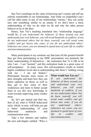65
    Sun Tsu’s teachings on the value of knowing one’s enemy and self are
entirely transferable to our relationships. And while we (hopefully) can’t
call the other party in any of our relationships “enemy,” they can easily
turn into something similar to an enemy if we don’t have a basic
understanding of why we do what we do and why the other person
behaves as he or she does.
    Hence, Sun Tsu’s teaching translated into “relationship language”
would be: if you understand the behavior of those around you and
understand your own behavior, you will avoid hundreds of conflicts; if you
do not understand others but do know yourself, you will avoid some
conflict and get drawn into some; if you do not understand others’
behaviors nor yours, you are doomed to spend most of your life in conflict
and miscommunication.

     Many participants in my seminars say that (one of) the greatest benefit
they get from participating in my DISC presentation was primarily the
better understanding of themselves – the realization that “it is OK to be
who I am – I am “normal,” and this realization leads to a great sense of
self-acceptance. In many cases, this self-acceptance results in instant
higher confidence levels due to understanding that there’s “nothing wrong
with me – I am not broken.”
Participants become more aware of What would Sun Tzu say?
their strengths and learn how they can If you understand the
better capitalize on them; as well as behavior of those around you
they get to face some of their and understand your own
weaknesses and learn to better accept behavior, you will avoid
them or use this new knowledge to hundreds of conflicts; if you
work towards improving some weaker do not understand others but
areas.                                    do know yourself, you will
     So, let’s get started and find out, avoid some conflict and get
first of all, what is YOUR behavioral drawn into some; if you do
style; which, in turn, will help you get not      understand       others’
a better understanding of your            behaviors nor yours, you are
behavioral         tendencies       and doomed to spend most of your
communication style.                      life    in      conflict    and
     Take a few minutes and explore miscommunication.
the next sub-chapter entitled “What is
 