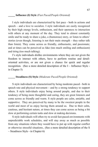 67
_____ Influence (I) Style (Fast Paced/People Oriented)

    I style individuals are characterized by fast pace - both in actions and
speech – and a love to socialize. I style individuals are easily recognized
by their high energy levels, enthusiasm, and their openness to interaction
with others at any moment of the day. They tend to almost constantly
smile and be ready to share a joke, a (humorous) story, or listen to others’
stories (even though, listening is not their main strength – they rather talk
than listen). They come across as friendly, enthusiastic, and passionate;
and at times can be perceived as fake (too much smiling and enthusiasm)
and tiring (too much talking).
    I’s style individuals dislike environments where they are not given the
freedom to interact with others, have to perform routine and detail-
oriented activities, or are not given a chance for quick and regular
recognition. (See a more detailed description of the I – Influence Style -
in Chapter 5)

_____ Steadiness (S) Style (Moderate Paced/People Oriented)

    S style individuals are characterized by being moderate paced - both in
speech rate and physical movement – and by a strong tendency to support
others. S style individuals enjoy being around people, and due to their
tendency of being more thoughtful and caring, they are great listeners and
come across as friendly and warm. S style people are calm, amiable, and
supportive. They are perceived by many to be the sweetest people in the
world and most of us enjoy having them around us. Due to their calm,
cautious, and hesitant nature, at times they can come across as being a bit
slow at performing certain tasks and slow at making decisions.
    S style individuals will often try to avoid fast-paced environments with
unpredictable work schedules, and will stay away as much as possible
from any situations where they would have to put up with regular conflict
or otherwise stressful situations.. (See a more detailed description of the S
– Steadiness Style - in Chapter 6)
 