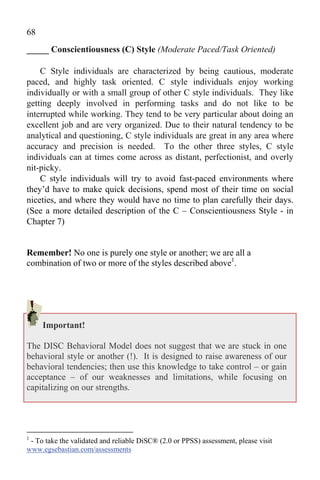68
_____ Conscientiousness (C) Style (Moderate Paced/Task Oriented)

    C Style individuals are characterized by being cautious, moderate
paced, and highly task oriented. C style individuals enjoy working
individually or with a small group of other C style individuals. They like
getting deeply involved in performing tasks and do not like to be
interrupted while working. They tend to be very particular about doing an
excellent job and are very organized. Due to their natural tendency to be
analytical and questioning, C style individuals are great in any area where
accuracy and precision is needed. To the other three styles, C style
individuals can at times come across as distant, perfectionist, and overly
nit-picky.
    C style individuals will try to avoid fast-paced environments where
they’d have to make quick decisions, spend most of their time on social
niceties, and where they would have no time to plan carefully their days.
(See a more detailed description of the C – Conscientiousness Style - in
Chapter 7)


Remember! No one is purely one style or another; we are all a
combination of two or more of the styles described above1.




     Important!

The DISC Behavioral Model does not suggest that we are stuck in one
behavioral style or another (!). It is designed to raise awareness of our
behavioral tendencies; then use this knowledge to take control – or gain
acceptance – of our weaknesses and limitations, while focusing on
capitalizing on our strengths.




1
 - To take the validated and reliable DiSC® (2.0 or PPSS) assessment, please visit
www.egsebastian.com/assessments
 