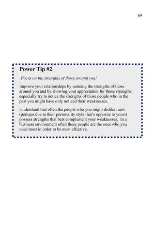 69




Power Tip #2
Focus on the strengths of those around you!
Improve your relationships by noticing the strengths of those
around you and by showing your appreciation for those strengths;
especially try to notice the strengths of those people who in the
past you might have only noticed their weaknesses.
Understand that often the people who you might dislike most
(perhaps due to their personality style that’s opposite to yours)
possess strengths that best complement your weaknesses. In a
business environment often these people are the ones who you
need most in order to be most effective.
 