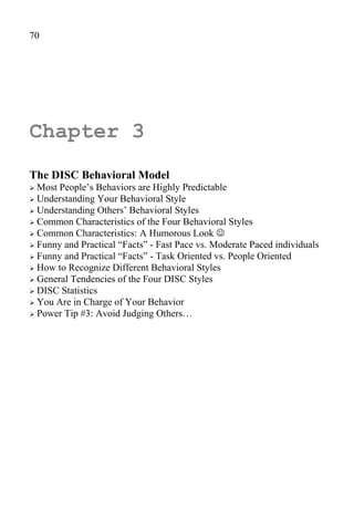 70




Chapter 3
The DISC Behavioral Model
 Most People’s Behaviors are Highly Predictable
 Understanding Your Behavioral Style
 Understanding Others’ Behavioral Styles
 Common Characteristics of the Four Behavioral Styles
 Common Characteristics: A Humorous Look 
 Funny and Practical “Facts” - Fast Pace vs. Moderate Paced individuals
 Funny and Practical “Facts” - Task Oriented vs. People Oriented
 How to Recognize Different Behavioral Styles
 General Tendencies of the Four DISC Styles
 DISC Statistics
 You Are in Charge of Your Behavior
 Power Tip #3: Avoid Judging Others…
 