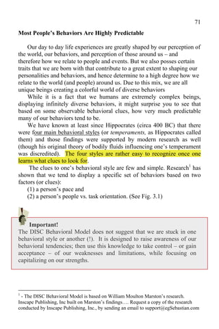 71
Most People’s Behaviors Are Highly Predictable

     Our day to day life experiences are greatly shaped by our perception of
the world, our behaviors, and perception of those around us – and
therefore how we relate to people and events. But we also posses certain
traits that we are born with that contribute to a great extent to shaping our
personalities and behaviors, and hence determine to a high degree how we
relate to the world (and people) around us. Due to this mix, we are all
unique beings creating a colorful world of diverse behaviors
     While it is a fact that we humans are extremely complex beings,
displaying infinitely diverse behaviors, it might surprise you to see that
based on some observable behavioral clues, how very much predictable
many of our behaviors tend to be.
     We have known at least since Hippocrates (circa 400 BC) that there
were four main behavioral styles (or temperaments, as Hippocrates called
them) and those findings were supported by modern research as well
(though his original theory of bodily fluids influencing one’s temperament
was discredited). The four styles are rather easy to recognize once one
learns what clues to look for.
      The clues to one’s behavioral style are few and simple. Research1 has
shown that we tend to display a specific set of behaviors based on two
factors (or clues):
     (1) a person’s pace and
     (2) a person’s people vs. task orientation. (See Fig. 3.1)



    Important!
The DISC Behavioral Model does not suggest that we are stuck in one
behavioral style or another (!). It is designed to raise awareness of our
behavioral tendencies; then use this knowledge to take control – or gain
acceptance – of our weaknesses and limitations, while focusing on
capitalizing on our strengths.




1
 - The DISC Behavioral Model is based on William Moulton Marston’s research.
Inscape Publishing, Inc built on Marston’s findings…. Request a copy of the research
conducted by Inscape Publishing, Inc., by sending an email to support@egSebastian.com
 